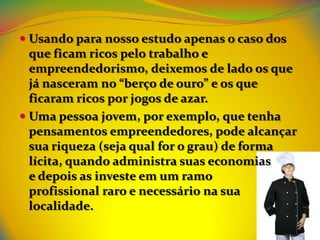  Usando para nosso estudo apenas o caso dos
  que ficam ricos pelo trabalho e
  empreendedorismo, deixemos de lado os que
  já nasceram no “berço de ouro” e os que
  ficaram ricos por jogos de azar.
 Uma pessoa jovem, por exemplo, que tenha
 pensamentos empreendedores, pode alcançar
 sua riqueza (seja qual for o grau) de forma
 lícita, quando administra suas economias
 e depois as investe em um ramo
 profissional raro e necessário na sua
 localidade.
 