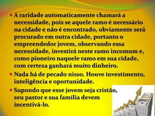 A raridade automaticamente chamará a
  necessidade, pois se aquele ramo é necessário
  na cidade e não é encontrado, obviamente será
  procurado em outra cidade, portanto o
  empreendedor jovem, observando essa
  necessidade, investirá neste ramo incomum e,
  como pioneiro naquele ramo em sua cidade,
  com certeza ganhará muito dinheiro.
 Nada há de pecado nisso. Houve investimento,
  inteligência e oportunidade.
 Supondo que esse jovem seja cristão,
  seu pastor e sua família devem
  incentivá-lo.
 