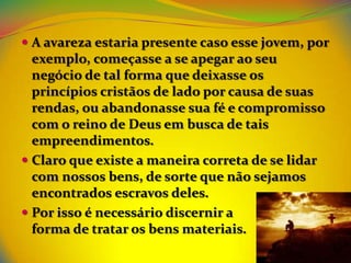  A avareza estaria presente caso esse jovem, por
  exemplo, começasse a se apegar ao seu
  negócio de tal forma que deixasse os
  princípios cristãos de lado por causa de suas
  rendas, ou abandonasse sua fé e compromisso
  com o reino de Deus em busca de tais
  empreendimentos.
 Claro que existe a maneira correta de se lidar
  com nossos bens, de sorte que não sejamos
  encontrados escravos deles.
 Por isso é necessário discernir a
  forma de tratar os bens materiais.
 