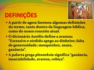 DEFINIÇÕES
 A partir de agora faremos algumas definições
  do termo, tanto dentro da linguagem bíblica,
  como do nosso conceito atual.
 O dicionário Aurélio define a avareza:
  “Excessivo e sórdido apego ao dinheiro; falta
  de generosidade; mesquinhez, usura,
  ganância”.
 A palavra grega pleoneksia significa “ganância,
  insaciabilidade, avareza, cobiça”.
 