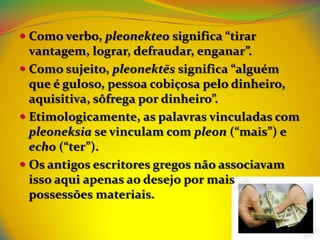  Como verbo, pleonekteo significa “tirar
  vantagem, lograr, defraudar, enganar”.
 Como sujeito, pleonektēs significa “alguém
  que é guloso, pessoa cobiçosa pelo dinheiro,
  aquisitiva, sôfrega por dinheiro”.
 Etimologicamente, as palavras vinculadas com
  pleoneksia se vinculam com pleon (“mais”) e
  echo (“ter”).
 Os antigos escritores gregos não associavam
  isso aqui apenas ao desejo por mais
  possessões materiais.
 