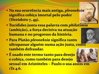  Na sua ocorrência mais antiga, pleoneksia
  significa cobiça imortal pelo poder
  (Heródoto 7, 49).
 Tucídides junta essa palavra com philotimia
  (ambição), a força decisiva na atuação
  humana e no progresso da história.
 Para Platão pleoneksia significa tanto
  ultrapassar alguém numa ação justa, como
  também defraudar.
 É usado este termo tanto para desejo
  e cobiça, como também para desejo
  sexual em Aristóteles – Paulo o usa assim em
  1Ts 4.6.
 