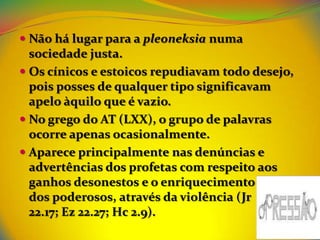  Não há lugar para a pleoneksia numa
  sociedade justa.
 Os cínicos e estoicos repudiavam todo desejo,
  pois posses de qualquer tipo significavam
  apelo àquilo que é vazio.
 No grego do AT (LXX), o grupo de palavras
  ocorre apenas ocasionalmente.
 Aparece principalmente nas denúncias e
  advertências dos profetas com respeito aos
  ganhos desonestos e o enriquecimento
  dos poderosos, através da violência (Jr
  22.17; Ez 22.27; Hc 2.9).
 