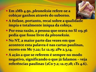  Em 2Mb 4.50, pleoneksia refere-se a
  cobiçar ganhos através do suborno.
 A ênfase, portanto, recai sobre a qualidade
  ímpia e totalmente iníqua da cobiça.
 Por essa razão, a pessoa que orava no Sl 119.36
  pedia que fosse livre da pleoneksia.
 No NT, a maior parte das vezes em que
  acontece esta palavra é nas cartas paulinas,
  exceto em Mc 7.22; Lc 12.15; 2Pe 2.3,14.
 A ação a que se referem é sempre no modo
 negativo, significando o que já falamos – veja
 referências paulinas (2Co 7.2; 12.17,18; 1Ts 4.6).
 