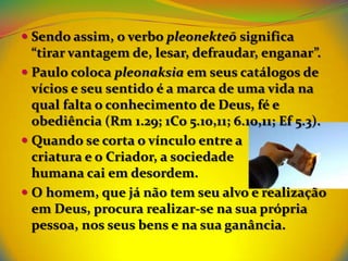  Sendo assim, o verbo pleonekteō significa
  “tirar vantagem de, lesar, defraudar, enganar”.
 Paulo coloca pleonaksia em seus catálogos de
  vícios e seu sentido é a marca de uma vida na
  qual falta o conhecimento de Deus, fé e
  obediência (Rm 1.29; 1Co 5.10,11; 6.10,11; Ef 5.3).
 Quando se corta o vínculo entre a
  criatura e o Criador, a sociedade
  humana cai em desordem.
 O homem, que já não tem seu alvo e realização
  em Deus, procura realizar-se na sua própria
  pessoa, nos seus bens e na sua ganância.
 
