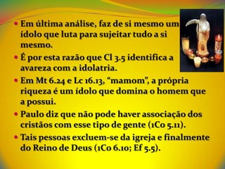  Em última análise, faz de si mesmo um
  ídolo que luta para sujeitar tudo a si
  mesmo.
 É por esta razão que Cl 3.5 identifica a
  avareza com a idolatria.
 Em Mt 6.24 e Lc 16.13, “mamom”, a própria
  riqueza é um ídolo que domina o homem que
  a possui.
 Paulo diz que não pode haver associação dos
  cristãos com esse tipo de gente (1Co 5.11).
 Tais pessoas excluem-se da igreja e finalmente
  do Reino de Deus (1Co 6.10; Ef 5.5).
 