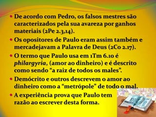  De acordo com Pedro, os falsos mestres são
  caracterizados pela sua avareza por ganhos
  materiais (2Pe 2.3,14).
 Os opositores de Paulo eram assim também e
  mercadejavam a Palavra de Deus (2Co 2.17).
 O termo que Paulo usa em 1Tm 6.10 é
  philargyria, (amor ao dinheiro) e é descrito
  como sendo “a raiz de todos os males”.
 Demócrito e outros descrevem o amor ao
  dinheiro como a “metrópole” de todo o mal.
 A experiência prova que Paulo tem
  razão ao escrever desta forma.
 
