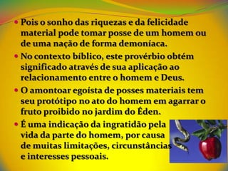  Pois o sonho das riquezas e da felicidade
  material pode tomar posse de um homem ou
  de uma nação de forma demoníaca.
 No contexto bíblico, este provérbio obtém
  significado através de sua aplicação ao
  relacionamento entre o homem e Deus.
 O amontoar egoísta de posses materiais tem
  seu protótipo no ato do homem em agarrar o
  fruto proibido no jardim do Éden.
 É uma indicação da ingratidão pela
  vida da parte do homem, por causa
  de muitas limitações, circunstâncias
  e interesses pessoais.
 