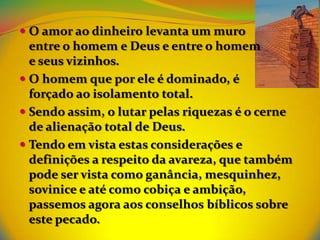  O amor ao dinheiro levanta um muro
  entre o homem e Deus e entre o homem
  e seus vizinhos.
 O homem que por ele é dominado, é
  forçado ao isolamento total.
 Sendo assim, o lutar pelas riquezas é o cerne
  de alienação total de Deus.
 Tendo em vista estas considerações e
  definições a respeito da avareza, que também
  pode ser vista como ganância, mesquinhez,
  sovinice e até como cobiça e ambição,
  passemos agora aos conselhos bíblicos sobre
  este pecado.
 
