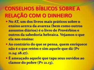 CONSELHOS BÍBLICOS SOBRE A
RELAÇÃO COM O DINHEIRO
 No AT, um dos livros mais práticos sobre o
  ensino acerca da avareza (bem como outros
  assuntos diários) é o livro de Provérbios e
  outros da sabedoria hebraica. Vejamos o que
  ela nos ensina:
 Ao contrário do que se pensa, quem enriquece
  não é o que retém e sim aquele que dá (Pv
  11.24; 28.27).
 É ameaçado aquele que tapa seus ouvidos ao
  clamor do pobre (Pv 21.13).
 