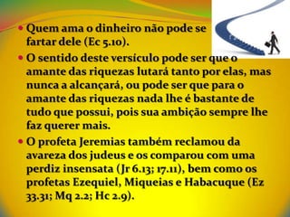  Quem ama o dinheiro não pode se
  fartar dele (Ec 5.10).
 O sentido deste versículo pode ser que o
  amante das riquezas lutará tanto por elas, mas
  nunca a alcançará, ou pode ser que para o
  amante das riquezas nada lhe é bastante de
  tudo que possui, pois sua ambição sempre lhe
  faz querer mais.
 O profeta Jeremias também reclamou da
 avareza dos judeus e os comparou com uma
 perdiz insensata (Jr 6.13; 17.11), bem como os
 profetas Ezequiel, Miqueias e Habacuque (Ez
 33.31; Mq 2.2; Hc 2.9).
 