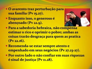 O avarento traz perturbação para
  sua família (Pv 15.27).
 Enquanto isso, o generoso é
  abençoado (Pv 22.9).
 Para a sabedoria hebraica, não compensa
  estimar o rico e oprimir o pobre; ambas as
  coisas trarão desgraça para quem as pratica
  (Pv 22.16).
 Recomenda-se estar sempre atento e
  empenhado em seus negócios (Pv 27.23-27).
 Por outro lado o não confiar em suas riquezas
  é sinal de justiça (Pv 11.28).
 