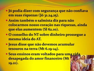  Jó podia dizer com segurança que não confiava
  em suas riquezas (Jó 31.24,25).
 Assim também o salmista diz para não
  colocarmos nosso coração nas riquezas, ainda
  que elas aumentem (Sl 62.10).
 O conselho do NT sobre dinheiro prossegue a
  mesma ideia do AT.
 Jesus disse que não devemos acumular
  tesouros na terra (Mt 6.19-24).
 Seus ensinos eram voltados para uma vida
 desapegada do amor financeiro (Mt
 19.21).
 