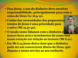  Para Jesus, o uso do dinheiro deve envolver
  responsabilidade, principalmente para com o
  reino de Deus (Lc 16.9-12).
 Cuidar das necessidades dos pequeninos
  irmãos de Jesus é uma prioridade para
  o salvo (Mt 25.37-40).
 O modo como lidamos com o dinheiro e
  nossos bens será o termômetro de como está
  nosso coração em relação ao tesouro (Mt 6.21).
 Em Mt 6.24 Jesus deixa claro que o dinheiro
  pode ser um concorrente direto de Deus, que
  disputa o nosso serviço ao seu senhorio.
 