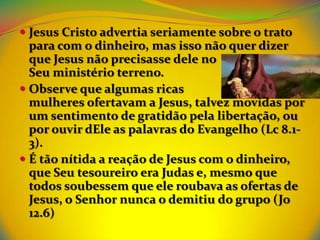  Jesus Cristo advertia seriamente sobre o trato
  para com o dinheiro, mas isso não quer dizer
  que Jesus não precisasse dele no
  Seu ministério terreno.
 Observe que algumas ricas
  mulheres ofertavam a Jesus, talvez movidas por
  um sentimento de gratidão pela libertação, ou
  por ouvir dEle as palavras do Evangelho (Lc 8.1-
  3).
 É tão nítida a reação de Jesus com o dinheiro,
  que Seu tesoureiro era Judas e, mesmo que
  todos soubessem que ele roubava as ofertas de
  Jesus, o Senhor nunca o demitiu do grupo (Jo
  12.6)
 