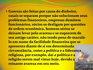  Guerras são feitas por causa do dinheiro,
  casais se separam porque não solucionam seus
  problemas financeiros, empresas demitem
  funcionários, sócios se desligam por questões
  de ordem econômica, homens sérios se
  deixam levar pela avareza e se esquecem de
 seu antigo caráter, não tendo pena de maculá-
 lo em nome da facilidade financeira que se
 apresenta diante de si em determinada
 circunstância, como a política e a liderança
 religiosa, por exemplo, daí a política e a
 religião serem mal vistas hoje, devido à
 reinante avareza em seu meio.
 