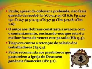  Paulo, apesar de ordenar a prebenda, não fazia
  questão de recebê-la (1Co 9.4-15; Gl 6.6; Fp 4.14-
  19; 1Ts 2.7-9; 5.12,13; 2Ts 3.7-9; 1Tm 5.17,18; 2Tm
  2.6).
 O autor aos Hebreus constrasta a avareza com
  o contentamento, ensinando-nos que esta é a
  melhor forma de vencer este pecado (Hb 13.5).
 Tiago era contra a retenção do salário dos
  trabalhadores (Tg 5.4).
 Pedro recomenda aos presbíteros que
  pastoreiem a igreja de Deus sem
  ganância financeira (1Pe 5.2).
 