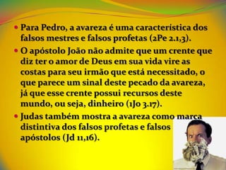 Para Pedro, a avareza é uma característica dos
  falsos mestres e falsos profetas (2Pe 2.1,3).
 O apóstolo João não admite que um crente que
  diz ter o amor de Deus em sua vida vire as
  costas para seu irmão que está necessitado, o
  que parece um sinal deste pecado da avareza,
  já que esse crente possui recursos deste
  mundo, ou seja, dinheiro (1Jo 3.17).
 Judas também mostra a avareza como marca
  distintiva dos falsos profetas e falsos
  apóstolos (Jd 11,16).
 