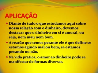 APLICAÇÃO
 Diante de tudo o que estudamos aqui sobre
  nossa relação com o dinheiro, devemos
  destacar que o dinheiro em si é amoral, ou
  seja, nem mau nem bom.
 A reação que temos perante ele é que define se
  estamos agindo mal ou bem, se estamos
  pecando ou não.
 Na vida prática, o amor ao dinheiro pode se
  manifestar de formas diversas.
 