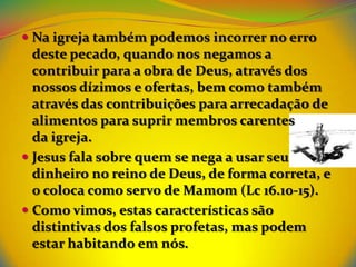 Na igreja também podemos incorrer no erro
  deste pecado, quando nos negamos a
  contribuir para a obra de Deus, através dos
  nossos dízimos e ofertas, bem como também
  através das contribuições para arrecadação de
  alimentos para suprir membros carentes
  da igreja.
 Jesus fala sobre quem se nega a usar seu
  dinheiro no reino de Deus, de forma correta, e
  o coloca como servo de Mamom (Lc 16.10-15).
 Como vimos, estas características são
  distintivas dos falsos profetas, mas podem
  estar habitando em nós.
 