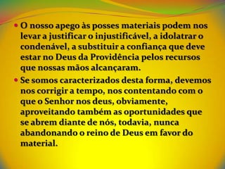  O nosso apego às posses materiais podem nos
  levar a justificar o injustificável, a idolatrar o
  condenável, a substituir a confiança que deve
  estar no Deus da Providência pelos recursos
  que nossas mãos alcançaram.
 Se somos caracterizados desta forma, devemos
  nos corrigir a tempo, nos contentando com o
 que o Senhor nos deus, obviamente,
 aproveitando também as oportunidades que
 se abrem diante de nós, todavia, nunca
 abandonando o reino de Deus em favor do
 material.
 