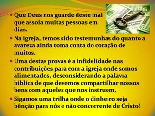  Que Deus nos guarde deste mal
  que assola muitas pessoas em      nossos
  dias.
 Na igreja, temos sido testemunhas do quanto a
  avareza ainda toma conta do coração de
  muitos.
 Uma destas provas é a infidelidade nas
  contribuições para com a igreja onde somos
  alimentados, desconsiderando a palavra
  bíblica de que devemos compartilhar nossos
  bens com aqueles que nos instruem.
 Sigamos uma trilha onde o dinheiro seja
  bênção para nós e não concorrente de Cristo!
 