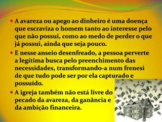  A avareza ou apego ao dinheiro é uma doença
  que escraviza o homem tanto ao interesse pelo
  que não possui, como ao medo de perder o que
  já possui, ainda que seja pouco.
 E nesse anseio desenfreado, a pessoa perverte
  a legítima busca pelo preenchimento das
  necessidades, transformando-a num frenesi
  de que tudo pode ser por ela capturado e
  possuído.
 A igreja também não está livre do
  pecado da avareza, da ganância e
  da ambição financeira.
 