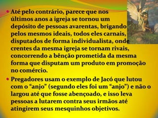  Até pelo contrário, parece que nos
  últimos anos a igreja se tornou um
  depósito de pessoas avarentas, brigando
  pelos mesmos ideais, todos eles carnais,
  disputados de forma individualista, onde
  crentes da mesma igreja se tornam rivais,
  concorrendo a bênção prometida da mesma
  forma que disputam um produto em promoção
  no comércio.
 Pregadores usam o exemplo de Jacó que lutou
  com o “anjo” (segundo eles foi um “anjo”) e não o
  largou até que fosse abençoado, e isso leva
  pessoas a lutarem contra seus irmãos até
  atingirem seus mesquinhos objetivos.
 
