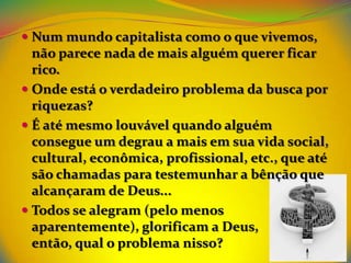  Num mundo capitalista como o que vivemos,
  não parece nada de mais alguém querer ficar
  rico.
 Onde está o verdadeiro problema da busca por
  riquezas?
 É até mesmo louvável quando alguém
  consegue um degrau a mais em sua vida social,
  cultural, econômica, profissional, etc., que até
  são chamadas para testemunhar a bênção que
  alcançaram de Deus...
 Todos se alegram (pelo menos
  aparentemente), glorificam a Deus,
  então, qual o problema nisso?
 
