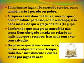  Em primeiro lugar não é pecado ser rico, como
  também não é pecado ser pobre.
 A riqueza é um dom de Deus e, mesmo que o
  homem labute para isso, se ele o alcança, isso
  nada mais é do que a graça de Deus (Ec 5.19).
 Lembrando que essa graça concedida não
  torna Deus obrigado a nada em relação ao
  indivíduo que a recebeu: isso nada tem a ver
  com salvação.
 Há pessoas que já nasceram ricas,
  outras a adquirem com o tempo,
  trabalho e investimento e outras
  ainda por jogos de azar.
 