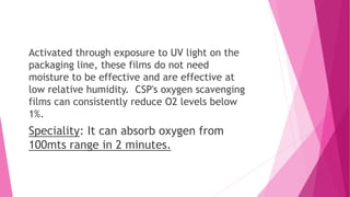 Activated through exposure to UV light on the
packaging line, these films do not need
moisture to be effective and are effective at
low relative humidity. CSP's oxygen scavenging
films can consistently reduce O2 levels below
1%.
Speciality: It can absorb oxygen from
100mts range in 2 minutes.
 