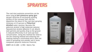 SPRAYERS
The coal dust explosion prevention can be
done using a low pressure spray gun
sprayer direction of excavating working
surface of the conveyor belt and the
deposition the place of the coal dust spraying
thickness is 0.5 percent of Polyvinyl
Alcohol water solution; Because the
polyvinyl alcohol is high molecular polymer
fog polyvinyl alcohol adhesive it can absorb
dust particle and quickly drop to the ground
is reduced effectively in air and coal dust
concentration. Using this method the need to
use the cleaning method and watering and
washing method is eliminated and it does not
need to spreading rock powder and it saves
manpower physical resources financial.
COST: US $1,000 - 2,700 / Metric Ton
 