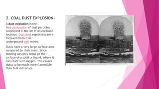 2. COAL DUST EXPLOSION-
A dust explosion is the
fast combustion of dust particles
suspended in the air in an enclosed
location. Coal dust explosions are a
frequent hazard in
underground coal mines.
Dusts have a very large surface area
compared to their mass. Since
burning can only occur at the
surface of a solid or liquid, where it
can react with oxygen, this causes
dusts to be much more flammable
than bulk materials.
 