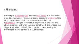 3.Firedamp-
Firedamp is flammable gas found in coal mines. It is the name
given to a number of flammable gases, especially methane. It is
particularly commonly found in areas where the coal
isbituminous. The gas accumulates in pockets in the coal and
adjacent strata, and when they are penetrated, the release can
trigger explosions. Historically, if such a pocket was highly
pressurized, it was termed a "bag of foulness"
 