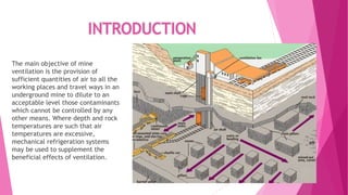 INTRODUCTION
The main objective of mine
ventilation is the provision of
sufficient quantities of air to all the
working places and travel ways in an
underground mine to dilute to an
acceptable level those contaminants
which cannot be controlled by any
other means. Where depth and rock
temperatures are such that air
temperatures are excessive,
mechanical refrigeration systems
may be used to supplement the
beneficial effects of ventilation.
 