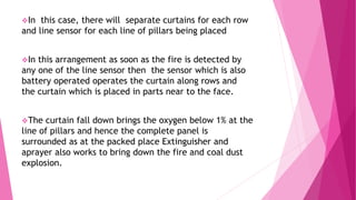 In this case, there will separate curtains for each row
and line sensor for each line of pillars being placed
In this arrangement as soon as the fire is detected by
any one of the line sensor then the sensor which is also
battery operated operates the curtain along rows and
the curtain which is placed in parts near to the face.
The curtain fall down brings the oxygen below 1% at the
line of pillars and hence the complete panel is
surrounded as at the packed place Extinguisher and
aprayer also works to bring down the fire and coal dust
explosion.
 