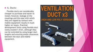  6. Ducts:
Flexible ducts are considerably
cheaper to purchase and easier to
install; however, leakage at the
couplings and the ease with which
they are ripped by contact with
mobile equipment results in much
higher air losses. Practical
development limits using flexible duct
rarely exceed 1.0 km, although they
can be extended by using longer duct
lengths and ensuring ample clearances
between the duct and mobile
equipment.
 