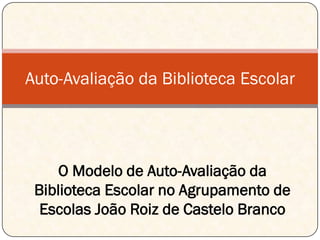 Auto-Avaliação da Biblioteca Escolar




     O Modelo de Auto-Avaliação da
 Biblioteca Escolar no Agrupamento de
  Escolas João Roiz de Castelo Branco
 