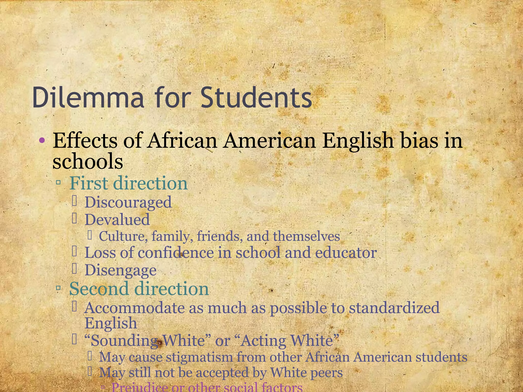 Dilemma for Students
• Effects of African American English bias in
schools
▫ First direction
 Discouraged
 Devalued
 Culture, family, friends, and themselves
 Loss of confidence in school and educator
 Disengage
▫ Second direction
 Accommodate as much as possible to standardized
English
 “Sounding White” or “Acting White”
 May cause stigmatism from other African American students
 May still not be accepted by White peers
▫
 
