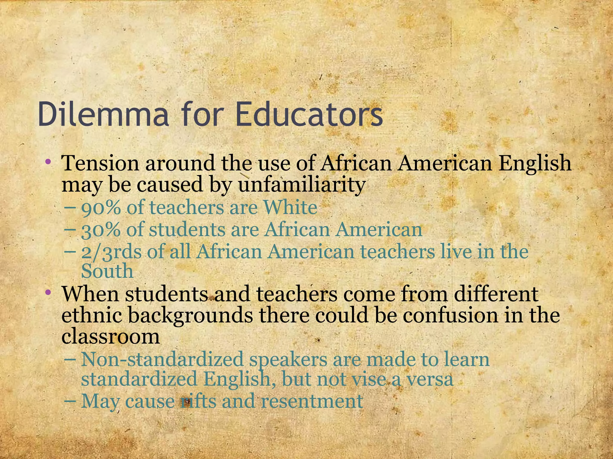 Dilemma for Educators
• Tension around the use of African American English
may be caused by unfamiliarity
– 90% of teachers are White
– 30% of students are African American
– 2/3rds of all African American teachers live in the
South
• When students and teachers come from different
ethnic backgrounds there could be confusion in the
classroom
– Non-standardized speakers are made to learn
standardized English, but not vise a versa
– May cause rifts and resentment
 