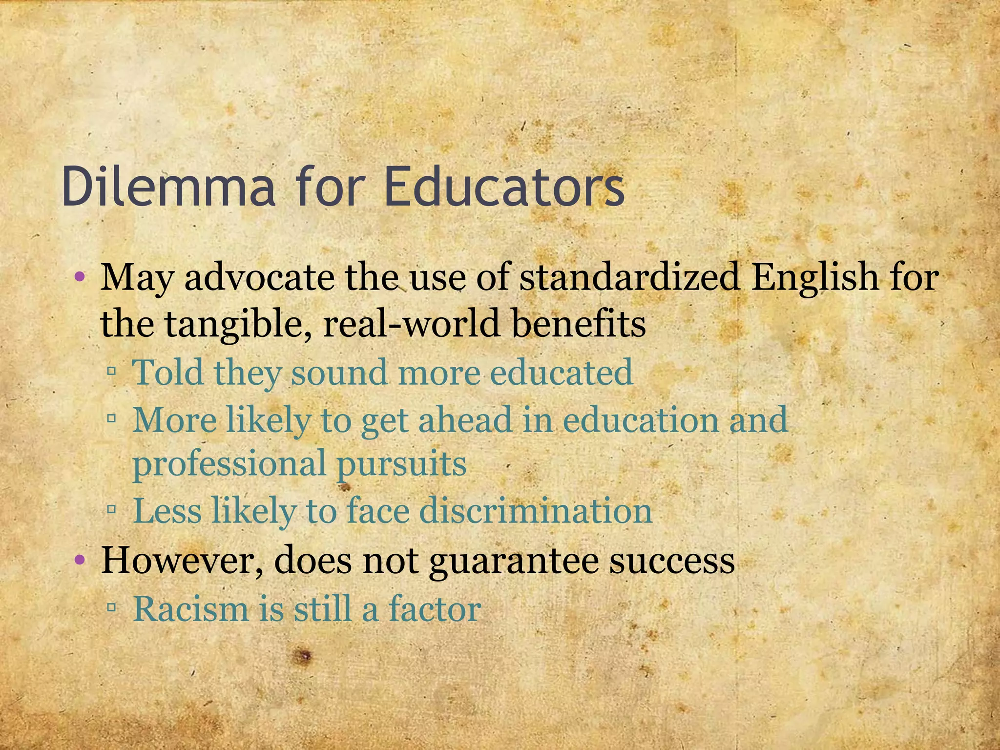 Dilemma for Educators
• May advocate the use of standardized English for
the tangible, real-world benefits
▫ Told they sound more educated
▫ More likely to get ahead in education and
professional pursuits
▫ Less likely to face discrimination
• However, does not guarantee success
▫ Racism is still a factor
 