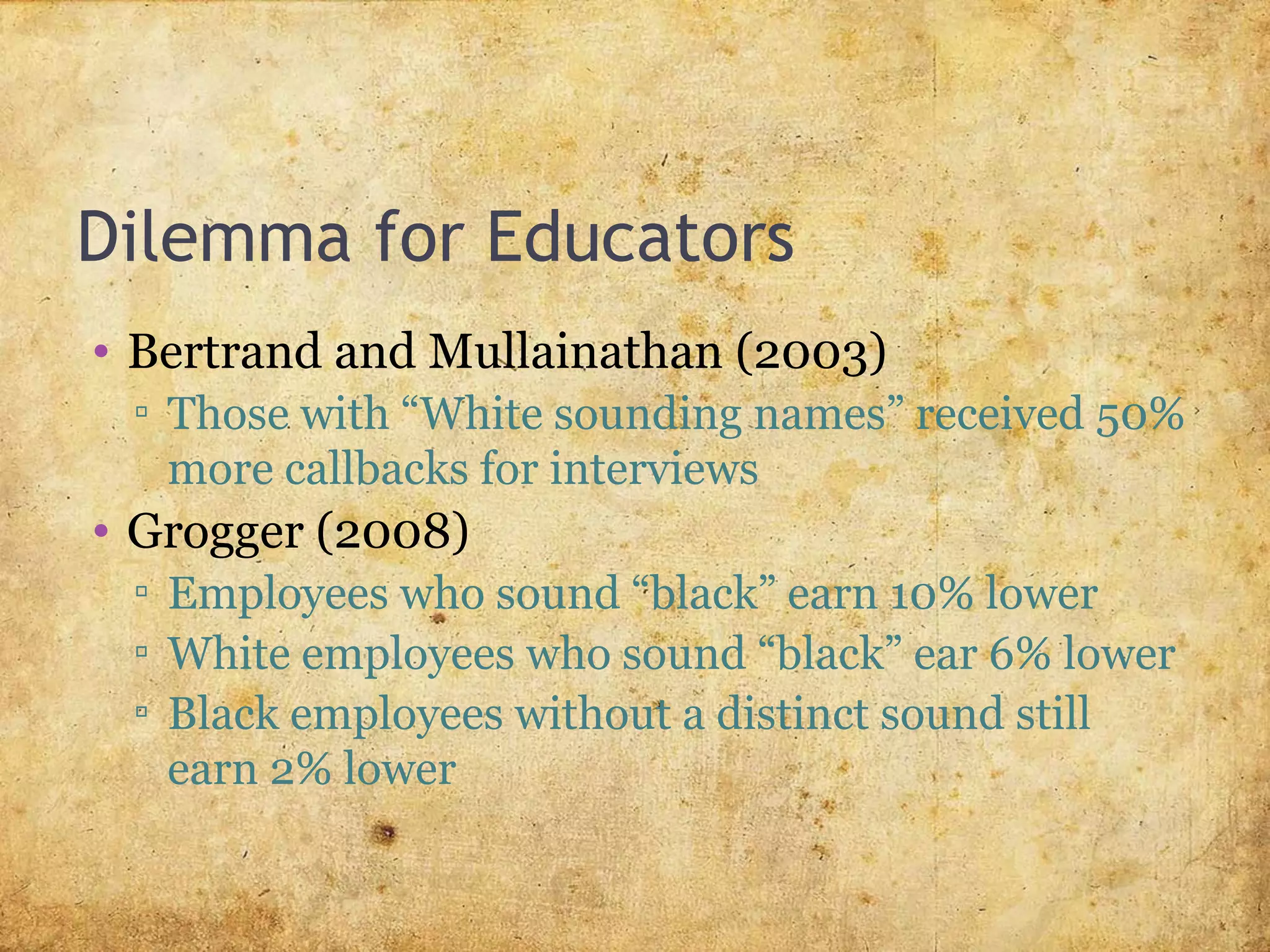 Dilemma for Educators
• Bertrand and Mullainathan (2003)
▫ Those with “White sounding names” received 50%
more callbacks for interviews
• Grogger (2008)
▫ Employees who sound “black” earn 10% lower
▫ White employees who sound “black” ear 6% lower
▫ Black employees without a distinct sound still
earn 2% lower
 