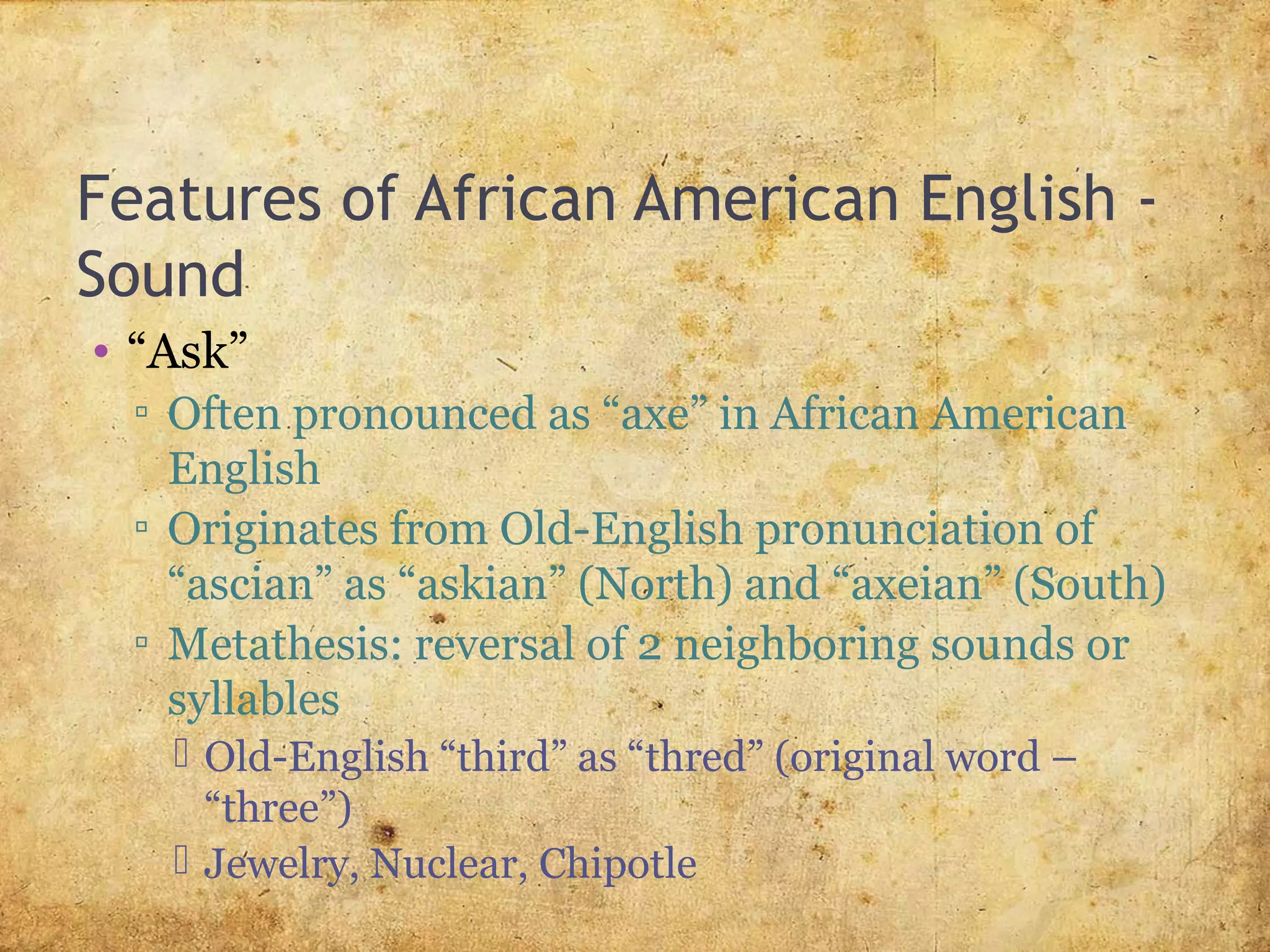 Features of African American English -
Sound
• “Ask”
▫ Often pronounced as “axe” in African American
English
▫ Originates from Old-English pronunciation of
“ascian” as “askian” (North) and “axeian” (South)
▫ Metathesis: reversal of 2 neighboring sounds or
syllables
 Old-English “third” as “thred” (original word –
“three”)
 Jewelry, Nuclear, Chipotle
 