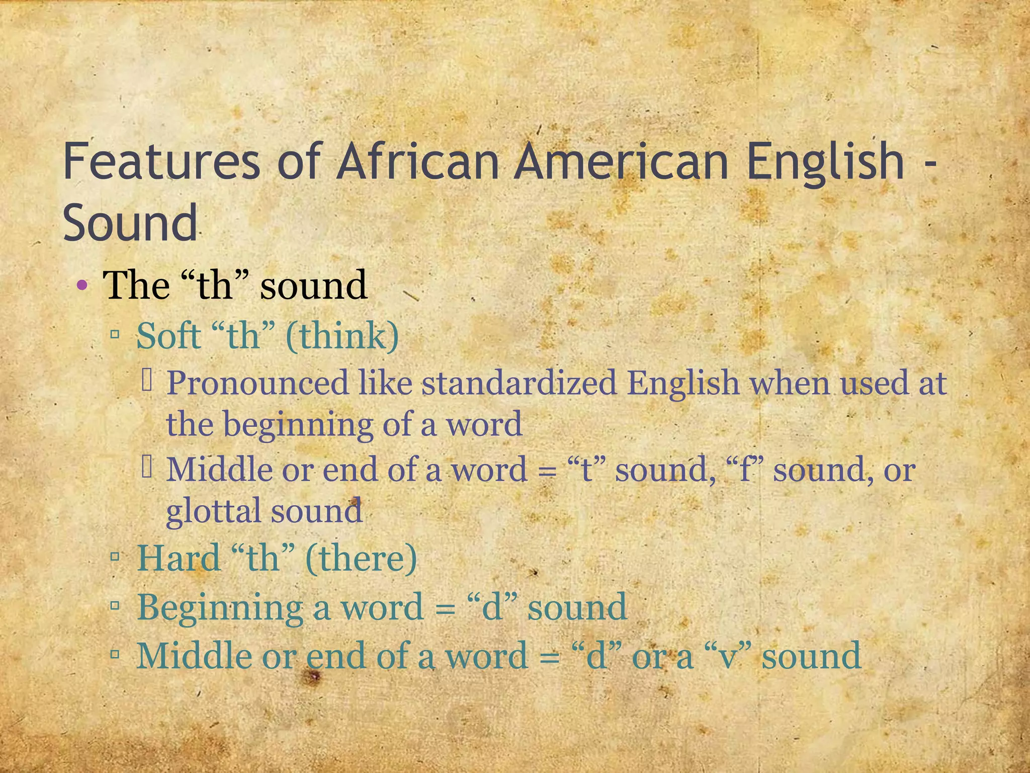 Features of African American English -
Sound
• The “th” sound
▫ Soft “th” (think)
 Pronounced like standardized English when used at
the beginning of a word
 Middle or end of a word = “t” sound, “f” sound, or
glottal sound
▫ Hard “th” (there)
▫ Beginning a word = “d” sound
▫ Middle or end of a word = “d” or a “v” sound
 