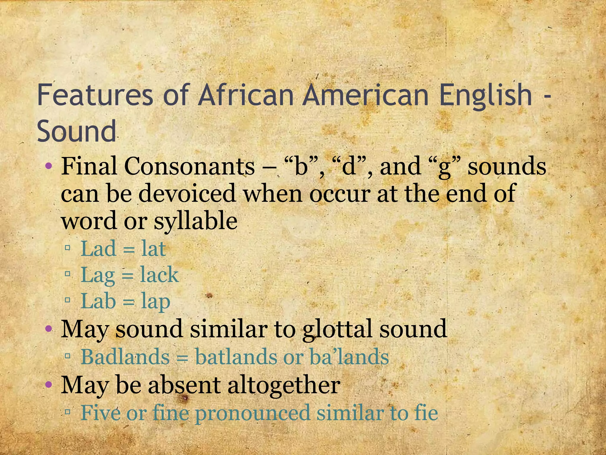 Features of African American English -
Sound
• Final Consonants – “b”, “d”, and “g” sounds
can be devoiced when occur at the end of
word or syllable
▫ Lad = lat
▫ Lag = lack
▫ Lab = lap
• May sound similar to glottal sound
▫ Badlands = batlands or ba’lands
• May be absent altogether
▫ Five or fine pronounced similar to fie
 
