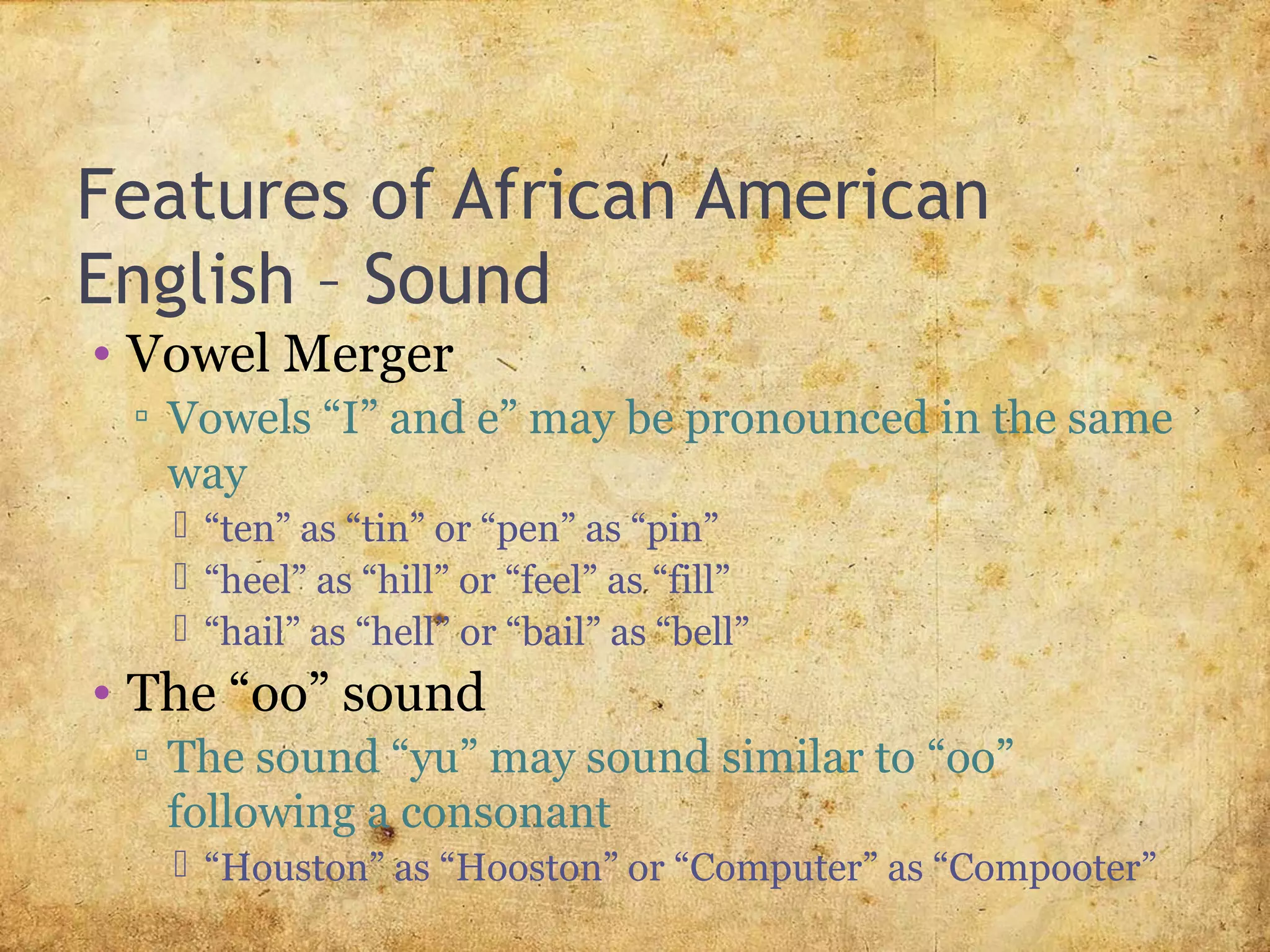 Features of African American
English – Sound
• Vowel Merger
▫ Vowels “I” and e” may be pronounced in the same
way
 “ten” as “tin” or “pen” as “pin”
 “heel” as “hill” or “feel” as “fill”
 “hail” as “hell” or “bail” as “bell”
• The “oo” sound
▫ The sound “yu” may sound similar to “oo”
following a consonant
 “Houston” as “Hooston” or “Computer” as “Compooter”
 