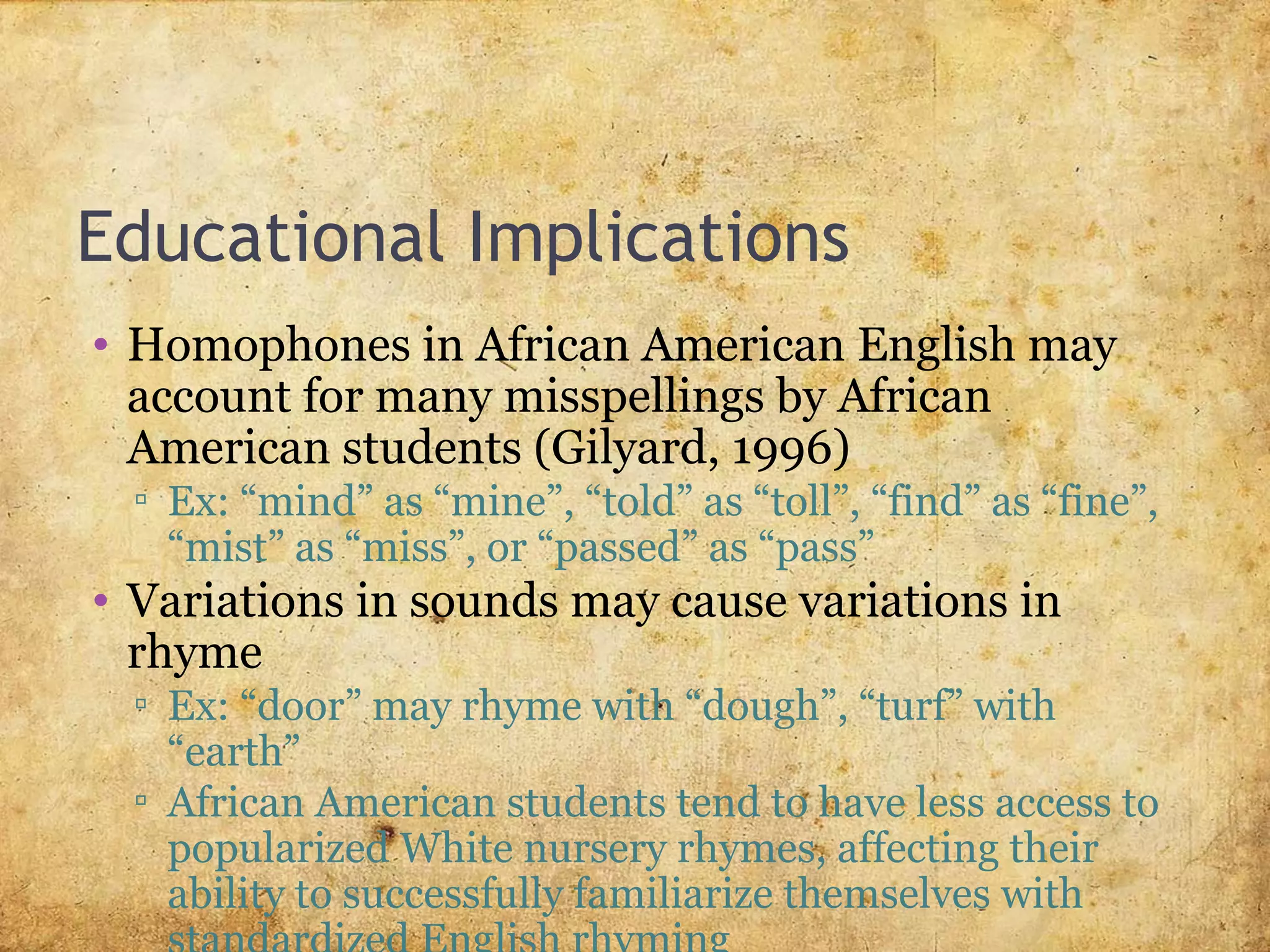 Educational Implications
• Homophones in African American English may
account for many misspellings by African
American students (Gilyard, 1996)
▫ Ex: “mind” as “mine”, “told” as “toll”, “find” as “fine”,
“mist” as “miss”, or “passed” as “pass”
• Variations in sounds may cause variations in
rhyme
▫ Ex: “door” may rhyme with “dough”, “turf” with
“earth”
▫ African American students tend to have less access to
popularized White nursery rhymes, affecting their
ability to successfully familiarize themselves with
 