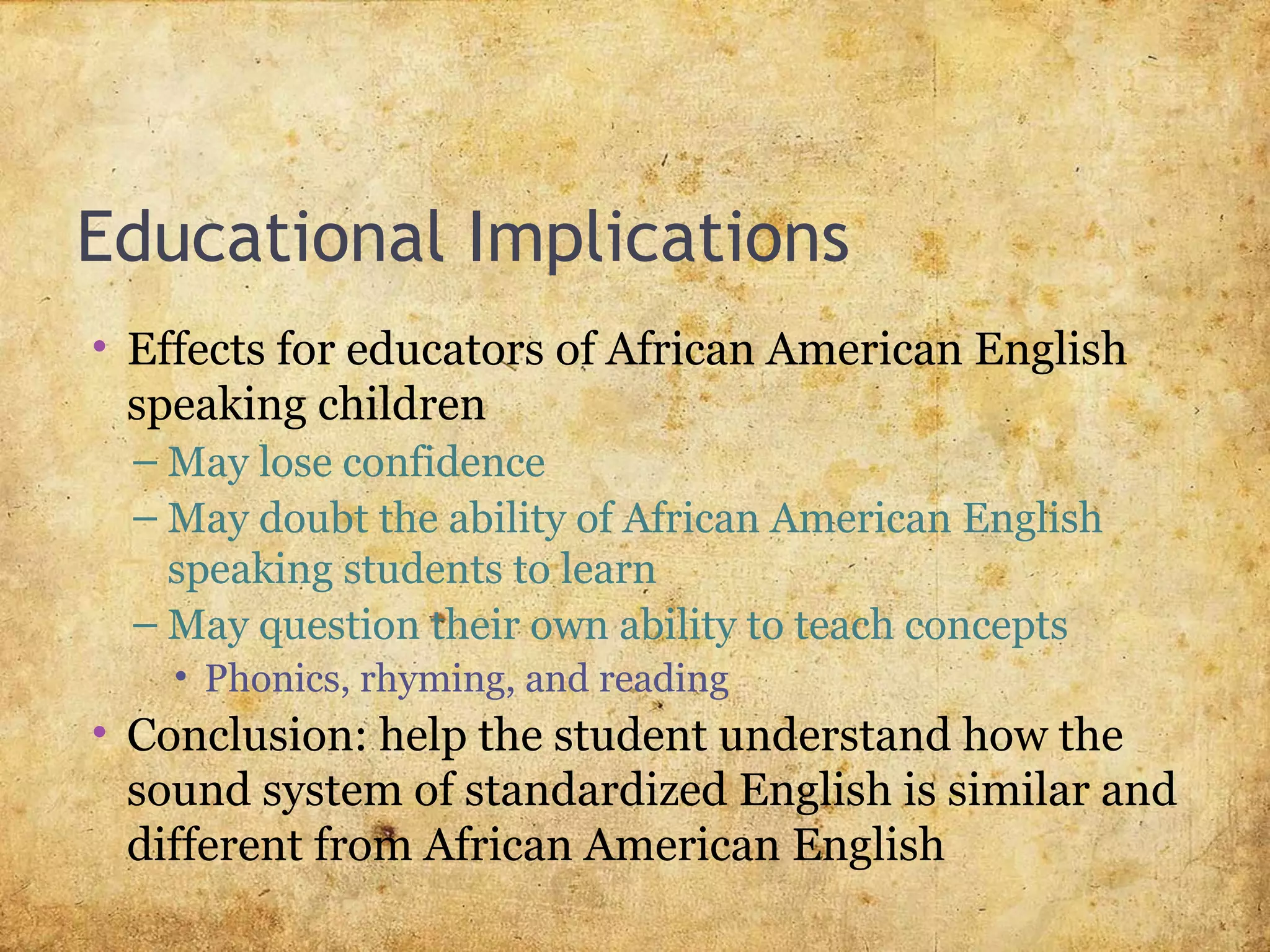 Educational Implications
• Effects for educators of African American English
speaking children
– May lose confidence
– May doubt the ability of African American English
speaking students to learn
– May question their own ability to teach concepts
• Phonics, rhyming, and reading
• Conclusion: help the student understand how the
sound system of standardized English is similar and
different from African American English
 