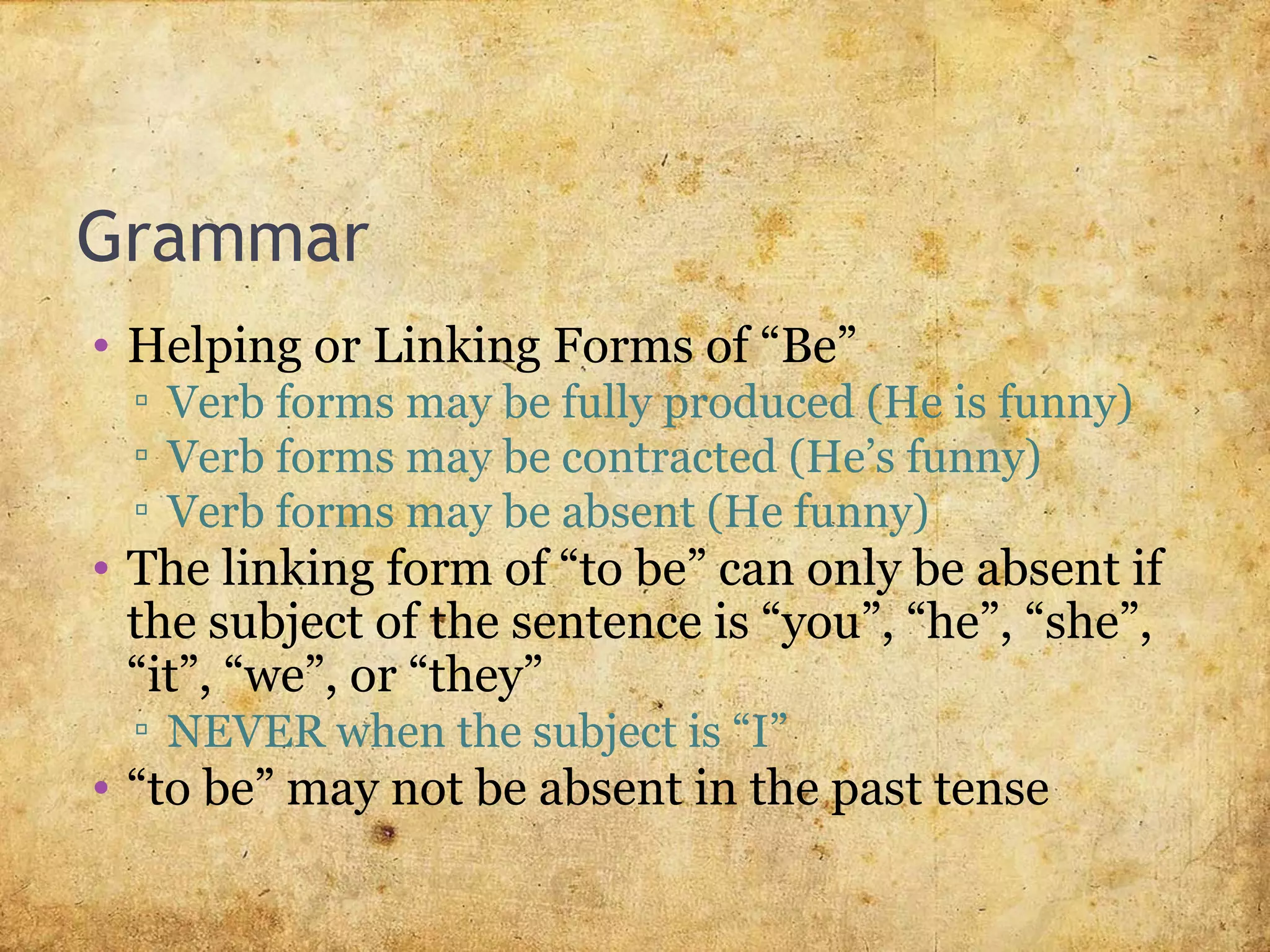 Grammar
• Helping or Linking Forms of “Be”
▫ Verb forms may be fully produced (He is funny)
▫ Verb forms may be contracted (He’s funny)
▫ Verb forms may be absent (He funny)
• The linking form of “to be” can only be absent if
the subject of the sentence is “you”, “he”, “she”,
“it”, “we”, or “they”
▫ NEVER when the subject is “I”
• “to be” may not be absent in the past tense
 