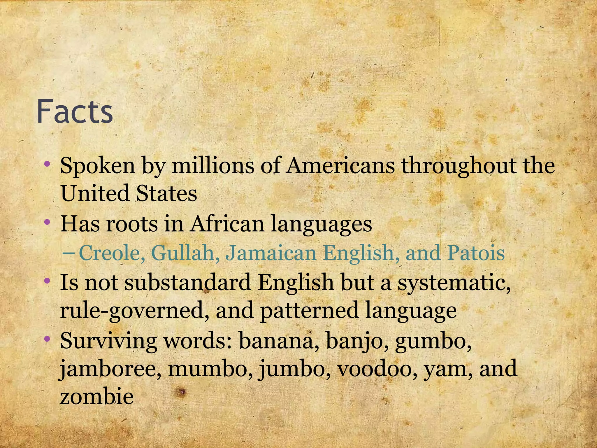 Facts
• Spoken by millions of Americans throughout the
United States
• Has roots in African languages
– Creole, Gullah, Jamaican English, and Patois
• Is not substandard English but a systematic,
rule-governed, and patterned language
• Surviving words: banana, banjo, gumbo,
jamboree, mumbo, jumbo, voodoo, yam, and
zombie
 